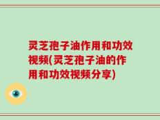 灵芝孢子油作用和功效视频(灵芝孢子油的作用和功效视频分享)