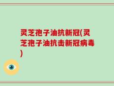 灵芝孢子油抗新冠(灵芝孢子油抗击新冠病毒)