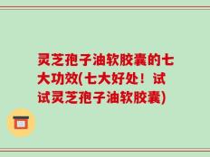 灵芝孢子油软胶囊的七大功效(七大好处！试试灵芝孢子油软胶囊)