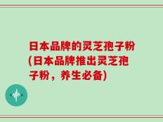 日本品牌的灵芝孢子粉(日本品牌推出灵芝孢子粉，养生必备)