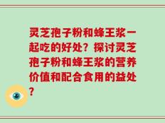 灵芝孢子粉和蜂王浆一起吃的好处？探讨灵芝孢子粉和蜂王浆的营养价值和配合食用的益处？