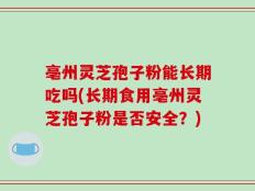 亳州灵芝孢子粉能长期吃吗(长期食用亳州灵芝孢子粉是否安全？)