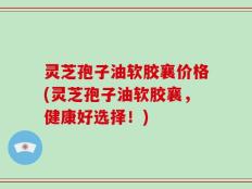 灵芝孢子油软胶襄价格(灵芝孢子油软胶襄，健康好选择！)