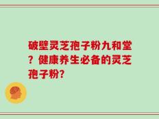 破壁灵芝孢子粉九和堂？健康养生必备的灵芝孢子粉？