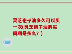 灵芝孢子油多久可以买一次(灵芝孢子油购买周期是多久？)