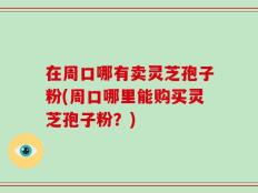 在周口哪有卖灵芝孢子粉(周口哪里能购买灵芝孢子粉？)