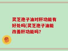 灵芝孢子油对肝功能有好处吗(灵芝孢子油能改善肝功能吗？