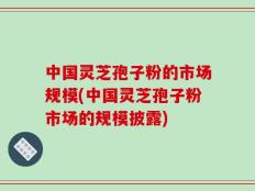 中国灵芝孢子粉的市场规模(中国灵芝孢子粉市场的规模披露)