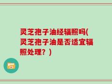 灵芝孢子油经辐照吗(灵芝孢子油是否适宜辐照处理？)
