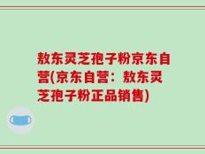 敖东灵芝孢子粉京东自营(京东自营：敖东灵芝孢子粉正品销售)