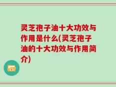 灵芝孢子油十大功效与作用是什么(灵芝孢子油的十大功效与作用简介)