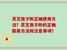灵芝孢子粉正确使用方法？灵芝孢子粉的正确服用方法和注意事项？