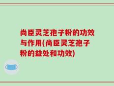 尚臣灵芝孢子粉的功效与作用(尚臣灵芝孢子粉的益处和功效)
