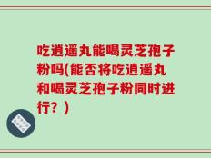 吃逍遥丸能喝灵芝孢子粉吗(能否将吃逍遥丸和喝灵芝孢子粉同时进行？)