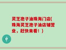 灵芝孢子油珠海门店(珠海灵芝孢子油店铺营业，赶快来看！)
