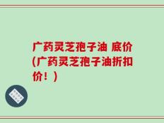 广药灵芝孢子油 底价(广药灵芝孢子油折扣价！)
