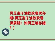 灵芝孢子油软胶囊保存期(灵芝孢子油软胶囊保质期：如何正确存储？)
