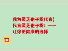 我为灵芝孢子粉代言(代言灵芝孢子粉！——让你更健康的选择