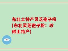 东北土特产灵芝孢子粉(东北灵芝孢子粉：珍稀土特产)