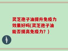 灵芝孢子油提升免疫力效果好吗(灵芝孢子油能否提高免疫力？)