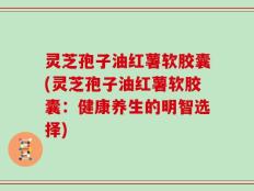 灵芝孢子油红薯软胶囊(灵芝孢子油红薯软胶囊：健康养生的明智选择)