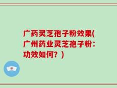 广药灵芝孢子粉效果(广州药业灵芝孢子粉：功效如何？)