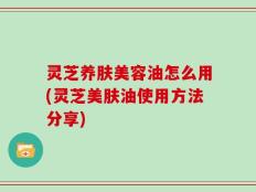 灵芝养肤美容油怎么用(灵芝美肤油使用方法分享)