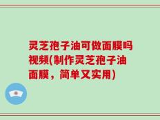 灵芝孢子油可做面膜吗视频(制作灵芝孢子油面膜，简单又实用)