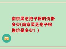南京灵芝孢子粉的价格多少(南京灵芝孢子粉售价是多少？)