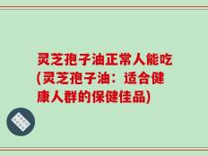 灵芝孢子油正常人能吃(灵芝孢子油：适合健康人群的保健佳品)