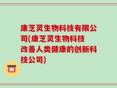 康芝灵生物科技有限公司(康芝灵生物科技 改善人类健康的创新科技公司)