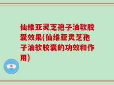 仙维亚灵芝孢子油软胶囊效果(仙维亚灵芝孢子油软胶囊的功效和作用)