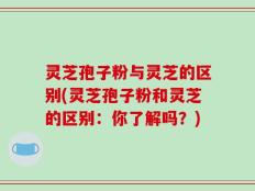 灵芝孢子粉与灵芝的区别(灵芝孢子粉和灵芝的区别：你了解吗？)