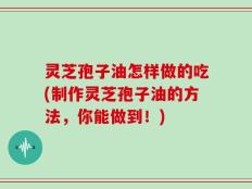 灵芝孢子油怎样做的吃(制作灵芝孢子油的方法，你能做到！)