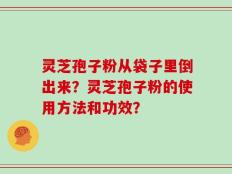 灵芝孢子粉从袋子里倒出来？灵芝孢子粉的使用方法和功效？