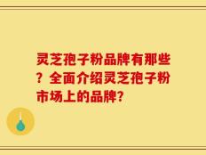 灵芝孢子粉品牌有那些？全面介绍灵芝孢子粉市场上的品牌？