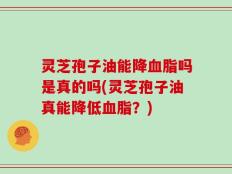 灵芝孢子油能降血脂吗是真的吗(灵芝孢子油真能降低血脂？)