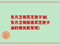 东方卫视灵芝孢子油(东方卫视报道灵芝孢子油的相关新发现)
