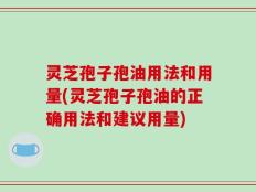 灵芝孢子孢油用法和用量(灵芝孢子孢油的正确用法和建议用量)
