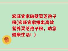 宏旺宜家破壁灵芝孢子粉(宏旺宜家推出高效营养灵芝孢子粉，助您健康生活！)