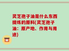 灵芝孢子油是什么东西提炼的原料(灵芝孢子油：原产地、作用与用途)