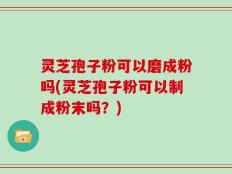 灵芝孢子粉可以磨成粉吗(灵芝孢子粉可以制成粉末吗？)