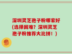 深圳灵芝孢子粉哪家好(选择困难？深圳灵芝孢子粉推荐大比拼！)