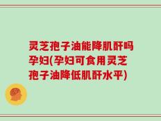 灵芝孢子油能降肌酐吗孕妇(孕妇可食用灵芝孢子油降低肌酐水平)