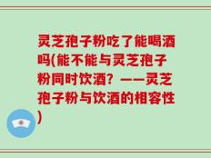 灵芝孢子粉吃了能喝酒吗(能不能与灵芝孢子粉同时饮酒？——灵芝孢子粉与饮酒的相容性)