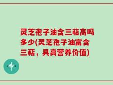 灵芝孢子油含三萜高吗多少(灵芝孢子油富含三萜，具高营养价值)