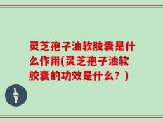 灵芝孢子油软胶囊是什么作用(灵芝孢子油软胶囊的功效是什么？)