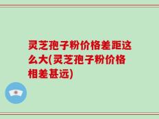 灵芝孢子粉价格差距这么大(灵芝孢子粉价格相差甚远)
