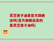 灵芝孢子油是官方旗舰店吗(官方旗舰店卖的是灵芝孢子油吗)