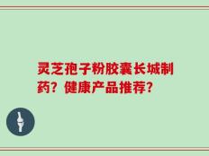 灵芝孢子粉胶囊长城制药？健康产品推荐？